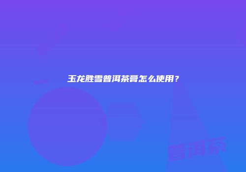 玉龙胜雪普洱茶膏怎么使用？