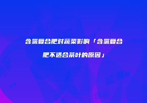 含氯复合肥对蔬菜影响「含氯复合肥不适合茶叶的原因」