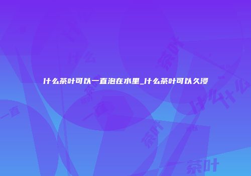 什么茶叶可以一直泡在水里_什么茶叶可以久浸