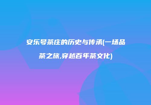 安乐号茶庄的历史与传承(一场品茶之旅,穿越百年茶文化)
