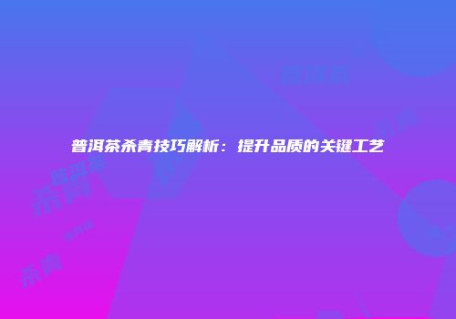 普洱茶杀青技巧解析：提升品质的关键工艺
