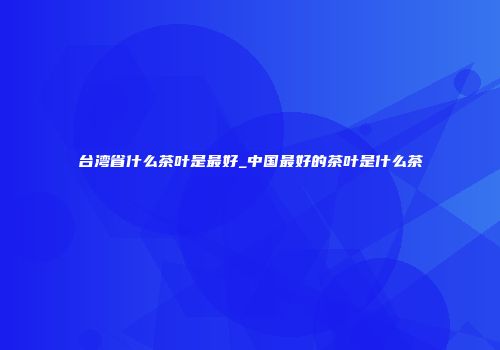 台湾省什么茶叶是最好_中国最好的茶叶是什么茶