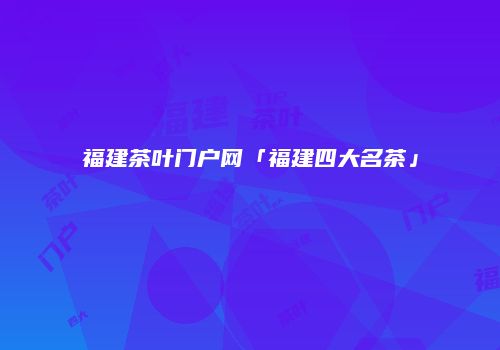 福建茶叶门户网「福建四大名茶」