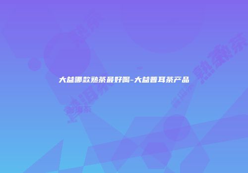 大益哪款熟茶最好喝-大益普耳茶产品