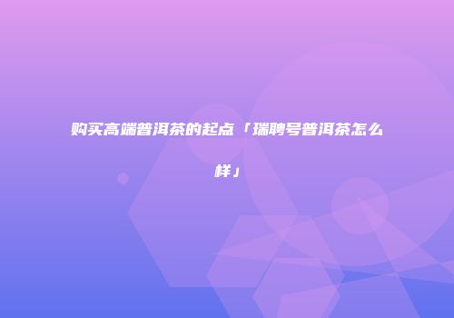 购买高端普洱茶的起点「瑞聘号普洱茶怎么样」