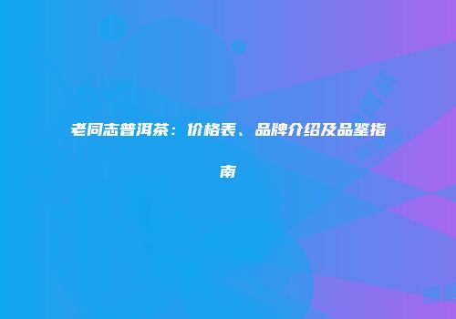 老同志普洱茶：价格表、品牌介绍及品鉴指南