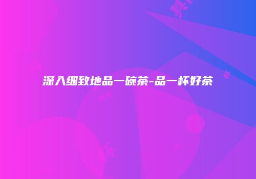 深入细致地品一碗茶-品一杯好茶