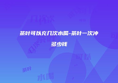 茶叶可以充几次水喝-茶叶一次冲多少钱