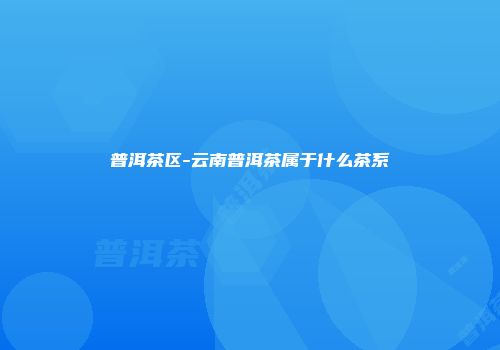 普洱茶区-云南普洱茶属于什么茶系