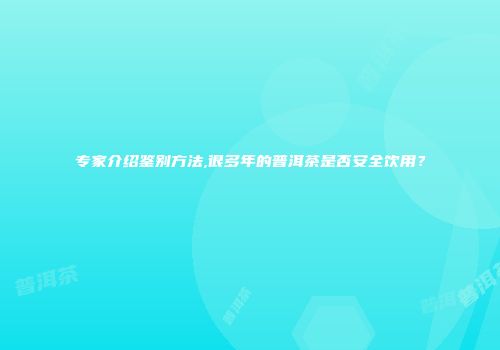 专家介绍鉴别方法,很多年的普洱茶是否安全饮用？