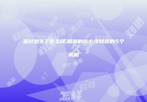 茶叶泡久了会怎样,喝茶的你必须知道的5个真相