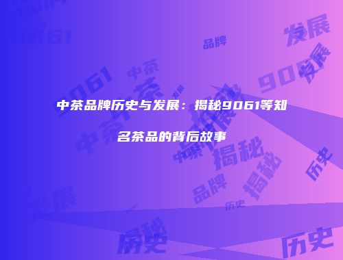 中茶品牌历史与发展：揭秘9061等知名茶品的背后故事