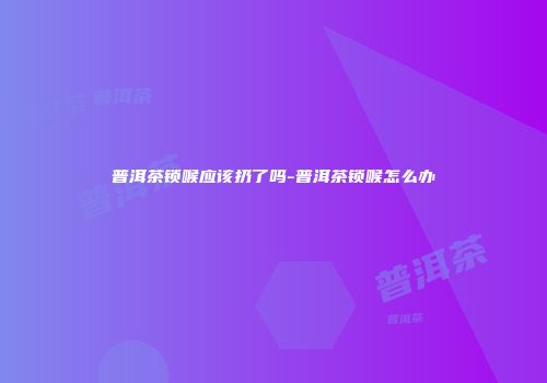 普洱茶锁喉应该扔了吗-普洱茶锁喉怎么办