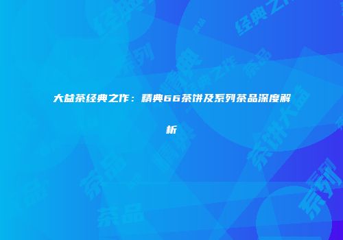 大益茶经典之作：精典66茶饼及系列茶品深度解析