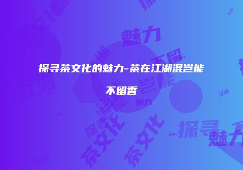 探寻茶文化的魅力-茶在江湖混岂能不留香