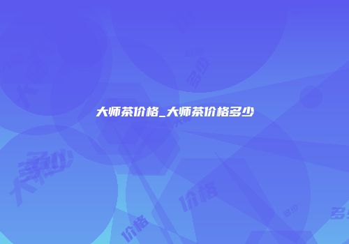 大师茶价格_大师茶价格多少