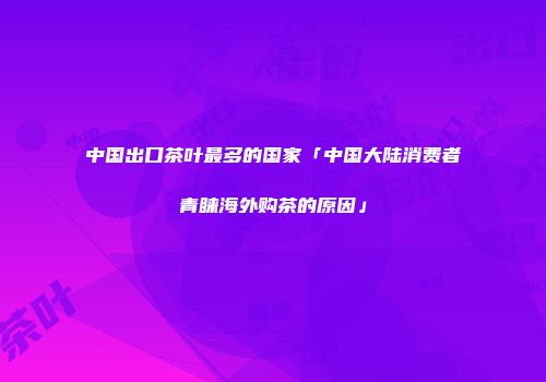 中国出口茶叶最多的国家「中国大陆消费者青睐海外购茶的原因」