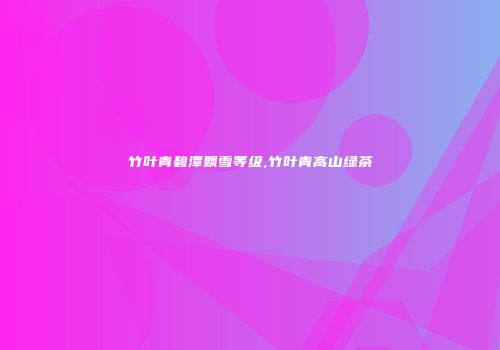 竹叶青碧潭飘雪等级,竹叶青高山绿茶