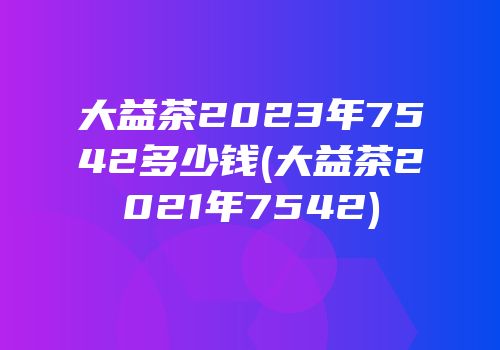 大益茶2023年7542多少钱(大益茶2021年7542)