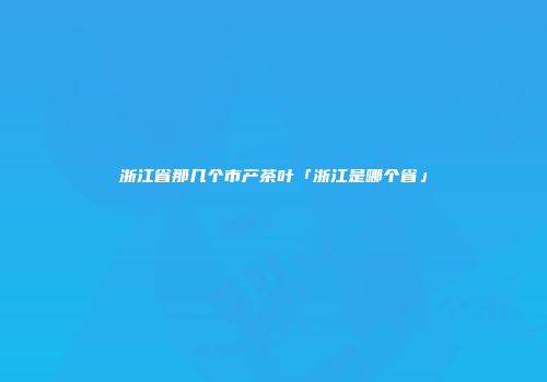 浙江省那几个市产茶叶「浙江是哪个省」