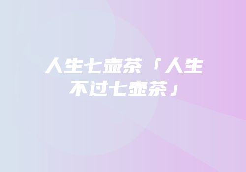人生七壶茶「人生不过七壶茶」