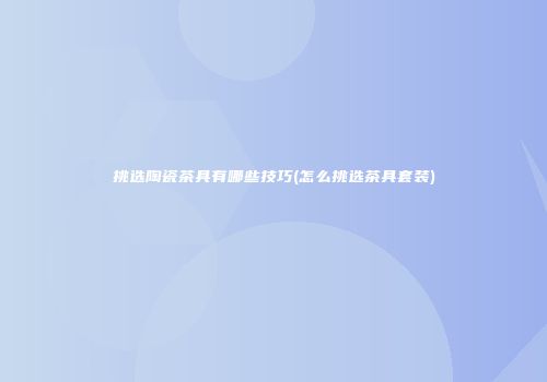 挑选陶瓷茶具有哪些技巧(怎么挑选茶具套装)