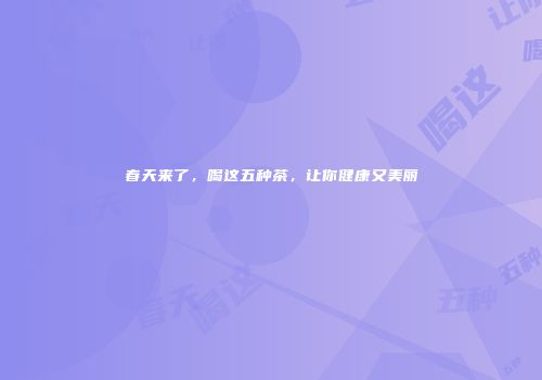 春天来了，喝这五种茶，让你健康又美丽