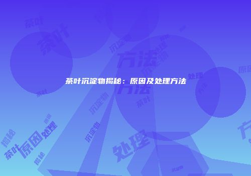 茶叶沉淀物揭秘：原因及处理方法