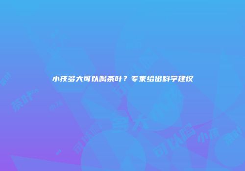 小孩多大可以喝茶叶？专家给出科学建议
