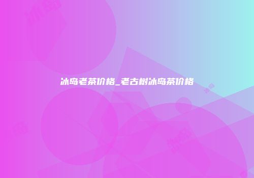 冰岛老茶价格_老古树冰岛茶价格