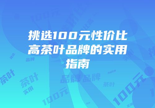 挑选100元性价比高茶叶品牌的实用指南