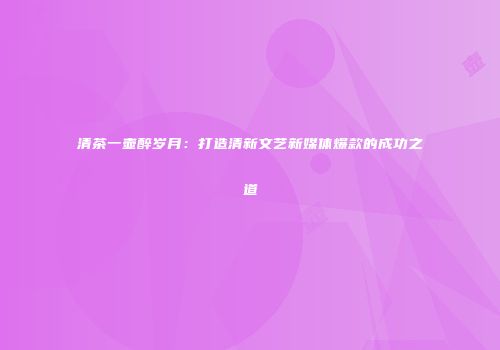清茶一壶醉岁月：打造清新文艺新媒体爆款的成功之道