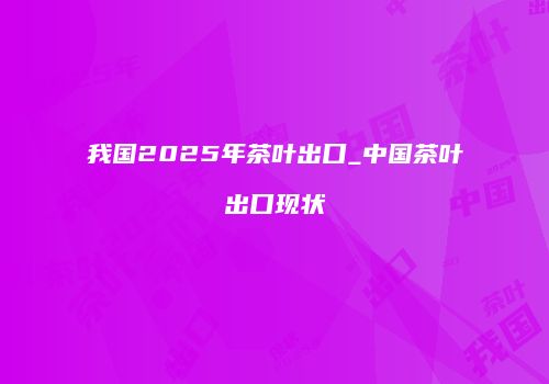 我国2025年茶叶出口_中国茶叶出口现状