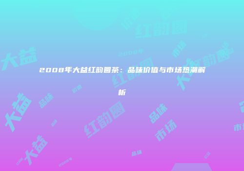 2008年大益红韵圆茶：品味价值与市场热潮解析