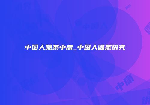 中国人喝茶中庸_中国人喝茶讲究