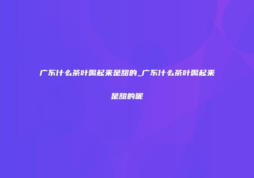 广东什么茶叶喝起来是甜的_广东什么茶叶喝起来是甜的呢