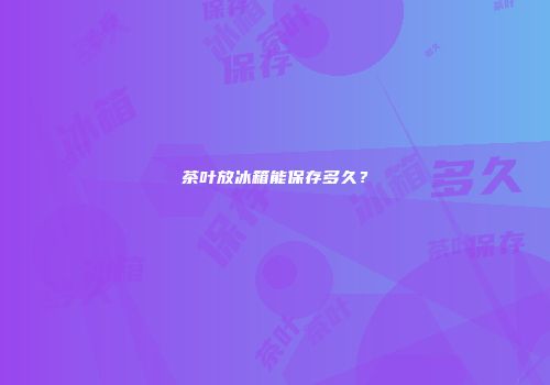 茶叶放冰箱能保存多久？