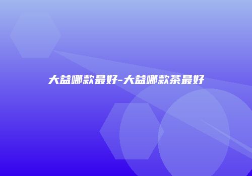 大益哪款最好-大益哪款茶最好