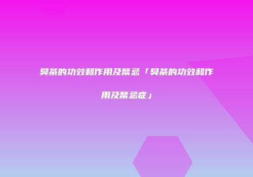 臭茶的功效和作用及禁忌「臭茶的功效和作用及禁忌症」