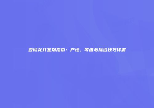 西湖龙井鉴别指南：产地、等级与挑选技巧详解