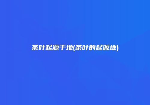 茶叶起源于地(茶叶的起源地)