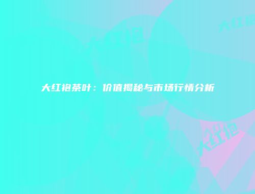 大红袍茶叶：价值揭秘与市场行情分析