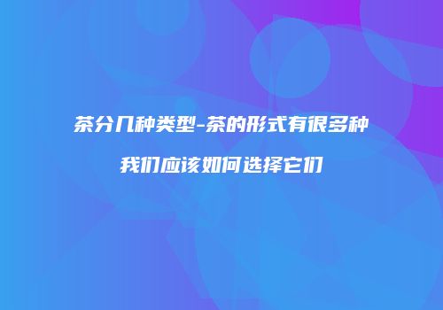 茶分几种类型-茶的形式有很多种我们应该如何选择它们