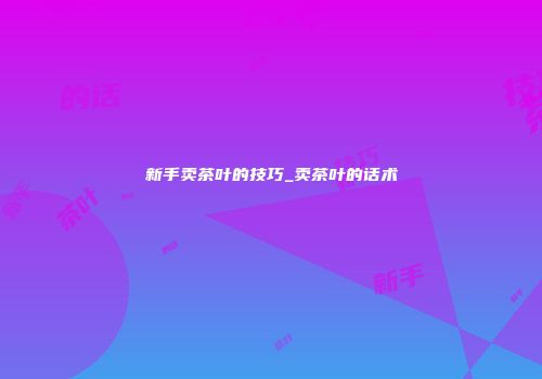新手卖茶叶的技巧_卖茶叶的话术