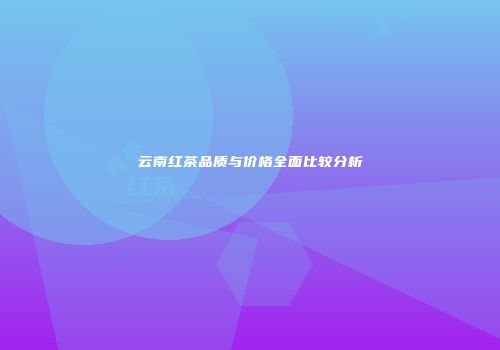 云南红茶品质与价格全面比较分析