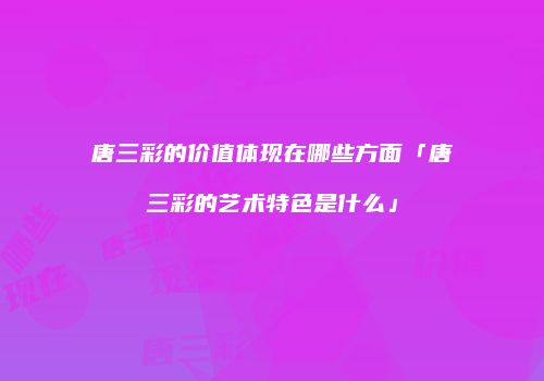 唐三彩的价值体现在哪些方面「唐三彩的艺术特色是什么」