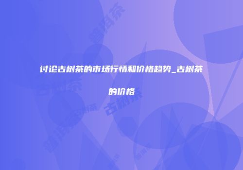 讨论古树茶的市场行情和价格趋势_古树茶的价格