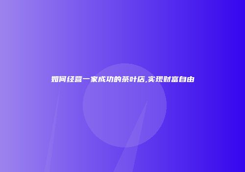 如何经营一家成功的茶叶店,实现财富自由