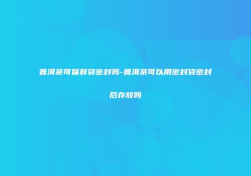 普洱茶可保鲜袋密封吗-普洱茶可以用密封袋密封后存放吗