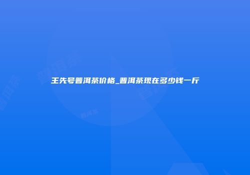 王先号普洱茶价格_普洱茶现在多少钱一斤